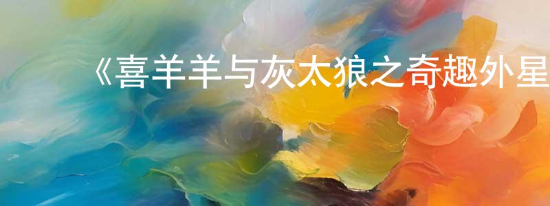 陈大颖发布《喜羊羊与灰太狼之奇趣外星客》详情介绍_喜羊羊与灰太狼之奇趣外星客已完结在线观看_喜羊羊与灰太狼之奇趣外星客迅雷下载_国漫